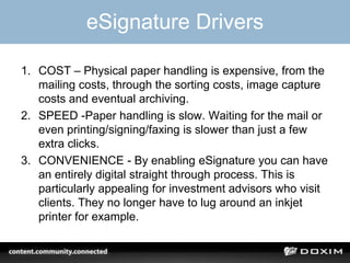 eSignature Drivers
1. COST – Physical paper handling is expensive, from the
mailing costs, through the sorting costs, image capture
costs and eventual archiving.
2. SPEED -Paper handling is slow. Waiting for the mail or
even printing/signing/faxing is slower than just a few
extra clicks.
3. CONVENIENCE - By enabling eSignature you can have
an entirely digital straight through process. This is
particularly appealing for investment advisors who visit
clients. They no longer have to lug around an inkjet
printer for example.
 