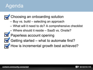 Agenda
1. Choosing an onboarding solution
– Buy vs. build – selecting an approach
– What will it need to do? A comprehensive checklist
– Where should it reside – SaaS vs. Onsite?
2. Paperless account opening
3. Getting started – what to automate first?
4. How is incremental growth best achieved?
 
