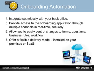 Onboarding Automation
4. Integrate seamlessly with your back office.
5. Provide access to the onboarding application through
multiple channels in real-time, securely
6. Allow you to easily control changes to forms, questions,
business rules, workflow
7. Offer a flexible delivery model - installed on your
premises or SaaS
 