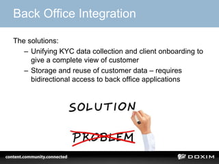 Back Office Integration
The solutions:
– Unifying KYC data collection and client onboarding to
give a complete view of customer
– Storage and reuse of customer data – requires
bidirectional access to back office applications
 
