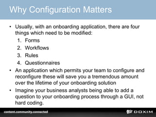Why Configuration Matters
• Usually, with an onboarding application, there are four
things which need to be modified:
1. Forms
2. Workflows
3. Rules
4. Questionnaires
• An application which permits your team to configure and
reconfigure these will save you a tremendous amount
over the lifetime of your onboarding solution
• Imagine your business analysts being able to add a
question to your onboarding process through a GUI, not
hard coding.
 