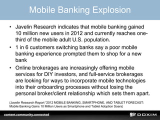 Mobile Banking Explosion
• Javelin Research indicates that mobile banking gained
10 million new users in 2012 and currently reaches one-
third of the mobile adult U.S. population.
• 1 in 6 customers switching banks say a poor mobile
banking experience prompted them to shop for a new
bank
• Online brokerages are increasingly offering mobile
services for DIY investors, and full-service brokerages
are looking for ways to incorporate mobile technologies
into their onboarding processes without losing the
personal broker/client relationship which sets them apart.
(Javelin Research Report “2012 MOBILE BANKING, SMARTPHONE, AND TABLET FORECAST:
Mobile Banking Gains 10 Million Users as Smartphone and Tablet Adoption Soars)
 