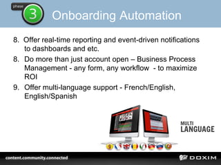 Onboarding Automation
8. Offer real-time reporting and event-driven notifications
to dashboards and etc.
8. Do more than just account open – Business Process
Management - any form, any workflow - to maximize
ROI
9. Offer multi-language support - French/English,
English/Spanish
 