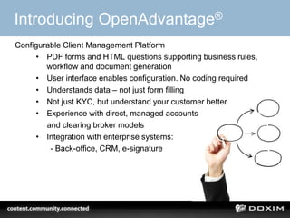 34
Introducing OpenAdvantage®
Configurable Client Management Platform
• PDF forms and HTML questions supporting business rules,
workflow and document generation
• User interface enables configuration. No coding required
• Understands data – not just form filling
• Not just KYC, but understand your customer better
• Experience with direct, managed accounts
and clearing broker models
• Integration with enterprise systems:
- Back-office, CRM, e-signature
 