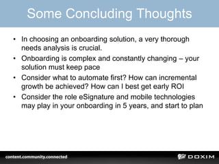 Some Concluding Thoughts
• In choosing an onboarding solution, a very thorough
needs analysis is crucial.
• Onboarding is complex and constantly changing – your
solution must keep pace
• Consider what to automate first? How can incremental
growth be achieved? How can I best get early ROI
• Consider the role eSignature and mobile technologies
may play in your onboarding in 5 years, and start to plan
 
