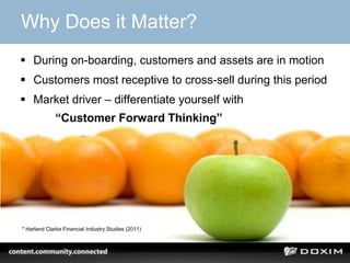 Why Does it Matter?
 During on-boarding, customers and assets are in motion
 Customers most receptive to cross-sell during this period
 Market driver – differentiate yourself with
“Customer Forward Thinking”
* Harland Clarke Financial Industry Studies (2011)
 