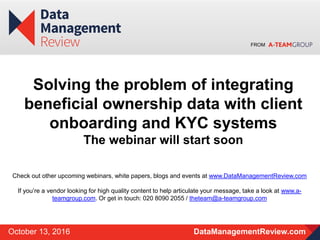 FROM
DataManagementReview.comOctober 13, 2016
Solving the problem of integrating
beneficial ownership data with client
onboarding and KYC systems
The webinar will start soon
Check out other upcoming webinars, white papers, blogs and events at www.DataManagementReview.com
If you’re a vendor looking for high quality content to help articulate your message, take a look at www.a-
teamgroup.com. Or get in touch: 020 8090 2055 / theteam@a-teamgroup.com
 