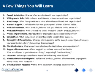 13
A Few Things You Will Learn
1. Overall Satisfaction. How satisfied are clients with your organization?
2. Willingness to Refer. Which clients would/would not recommend your organization?
3. Brand Image. What thought comes to mind when clients think of your organization?
4. Business Support. Client satisfaction with your support of their business needs.
5. Product Awareness. What products/services that you offer are clients aware of?
6. Product Satisfaction. How satisfied are clients with your specific products/services?
7. Process Improvements. How could your organization’s processes be improved?
8. Competition. What competitors are clients using to support their business?
9. Competitive Differentiation. What do clients perceive as the biggest competitive advantages
your organization offers? Competitive disadvantages?
10. Client Enthusiasm. What would make clients enthusiastic about your organization?
11. Suggested Improvements. Client suggestions on how to serve them better.
What should your organization start doing? Stop doing? Continue Doing?
12. Education. What topics are clients interested in learning more about?
13. Interest in Prudential Programs. What new products, product enhancements, or programs
would clients most like to see?
14. Individual Client Response Profile. How each client answered each question.
 