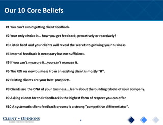 4
Our 10 Core Beliefs
#1 You can't avoid getting client feedback.
#2 Your only choice is… how you get feedback, proactively or reactively?
#3 Listen hard and your clients will reveal the secrets to growing your business.
#4 Internal feedback is necessary but not sufficient.
#5 If you can't measure it...you can't manage it.
#6 The ROI on new business from an existing client is mostly "R“.
#7 Existing clients are your best prospects.
#8 Clients are the DNA of your business....learn about the building blocks of your company.
#9 Asking clients for their feedback is the highest form of respect you can offer.
#10 A systematic client feedback process is a strong "competitive differentiator".
 