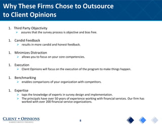 8
Why These Firms Chose to Outsource
to Client Opinions
1. Third Party Objectivity
 assures that the survey process is objective and bias free.
1. Candid Feedback
 results in more candid and honest feedback.
1. Minimizes Distraction
 allows you to focus on your core competencies.
1. Execution
 Client Opinions will focus on the execution of the program to make things happen.
1. Benchmarking
 enables comparisons of your organization with competitors.
1. Expertise
 taps the knowledge of experts in survey design and implementation.
 The principals have over 50 years of experience working with financial services. Our firm has
worked with over 200 financial service organizations.
 