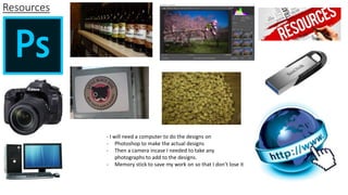 Resources
- I will need a computer to do the designs on
- Photoshop to make the actual designs
- Then a camera incase I needed to take any
photographs to add to the designs.
- Memory stick to save my work on so that I don’t lose it
 