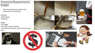Personnel Requirements/
Budget
- Only me doing the work. Wont need
anyone else to do Anything
Job Roles
-Photo taking
-Designing
Budget
-No budget
-No need to spend anything
- Can walk to client don’t need transport to get
there
 
