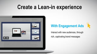 Create a Lean-in experience
Interact with new audiences, through
rich, captivating brand messages
With Engagement Ads
 