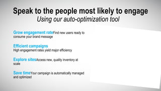 Grow engagement rateFind new users ready to
consume your brand message
Speak to the people most likely to engage
Save timeYour campaign is automatically managed
and optimized
Explore sitesAccess new, quality inventory at
scale
Efficient campaigns
High engagement rates yield major efficiency
Using our auto-optimization tool
 