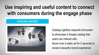CATALOG LIGHTBOX
Use inspiring and useful content to connect
with consumers during the engage phase
Catalog Lightbox expands full-screen
to showcase a Google catalog that
users can interact with.
Hover over a static ad for 2 seconds to
reveal a beautiful brand experience
 