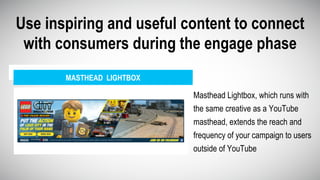 Use inspiring and useful content to connect
with consumers during the engage phase
MASTHEAD LIGHTBOX
Masthead Lightbox, which runs with
the same creative as a YouTube
masthead, extends the reach and
frequency of your campaign to users
outside of YouTube
 