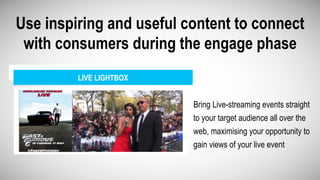 Use inspiring and useful content to connect
with consumers during the engage phase
Bring Live-streaming events straight
to your target audience all over the
web, maximising your opportunity to
gain views of your live event
LIVE LIGHTBOX
 