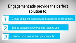Engagement ads provide the perfect
solution to:
2 Talk to consumers who want to listen to you
1 Create engaging, lean forward experience for consumers1
3 Reach consumers at the right moments
 