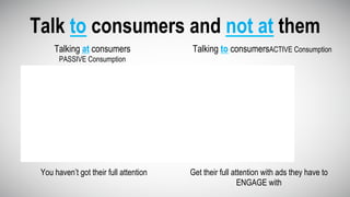 Talk to consumers and not at them
Talking at consumers
PASSIVE Consumption
You haven’t got their full attention
Talking to consumersACTIVE Consumption
Get their full attention with ads they have to
ENGAGE with
 