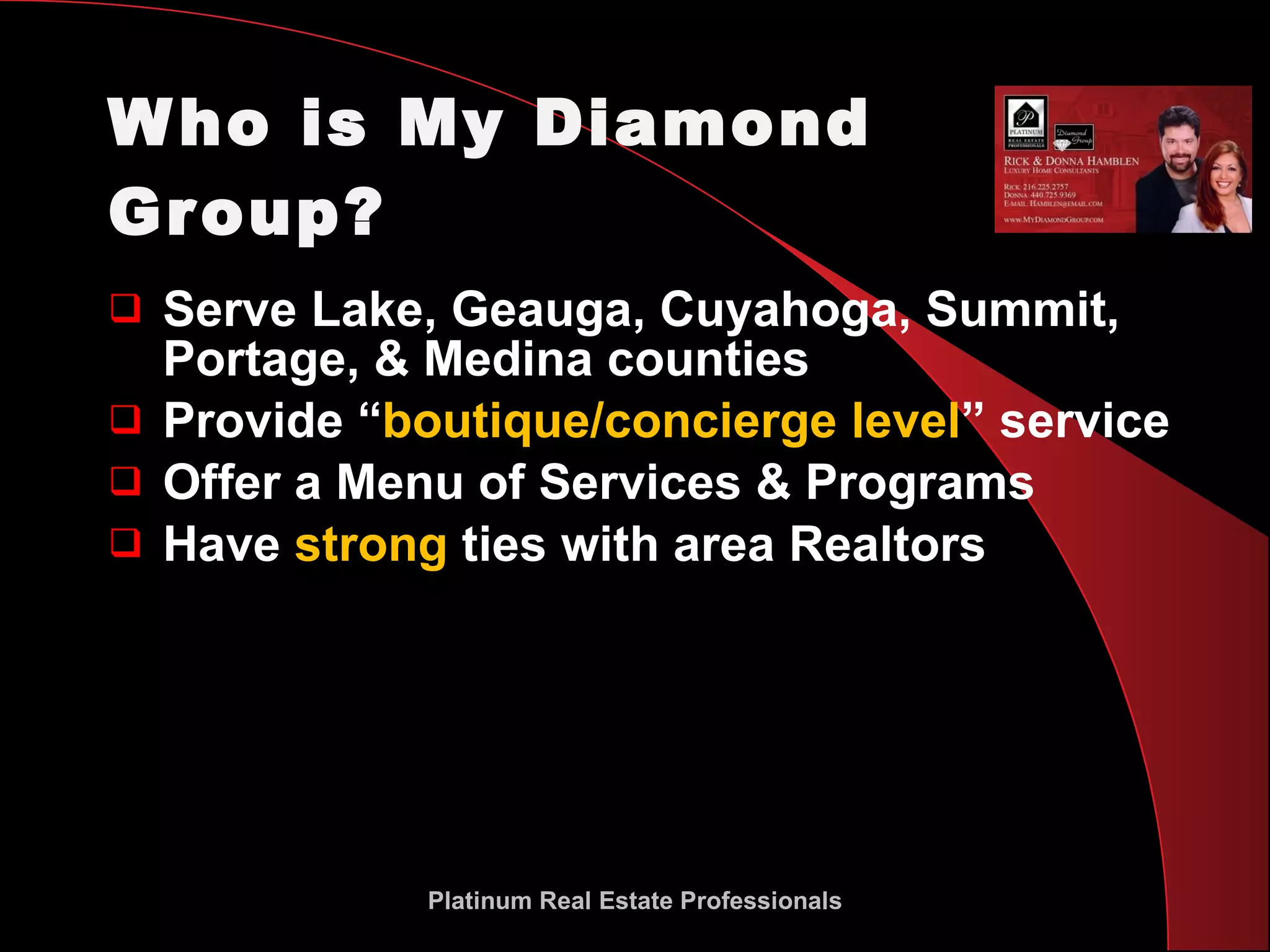 Who is My Diamond Group? Serve Lake, Geauga, Cuyahoga, Summit,  Portage, & Medina counties Provide “ boutique/concierge level ” service Offer a Menu of Services & Programs Have  strong  ties with area Realtors Platinum Real Estate Professionals 