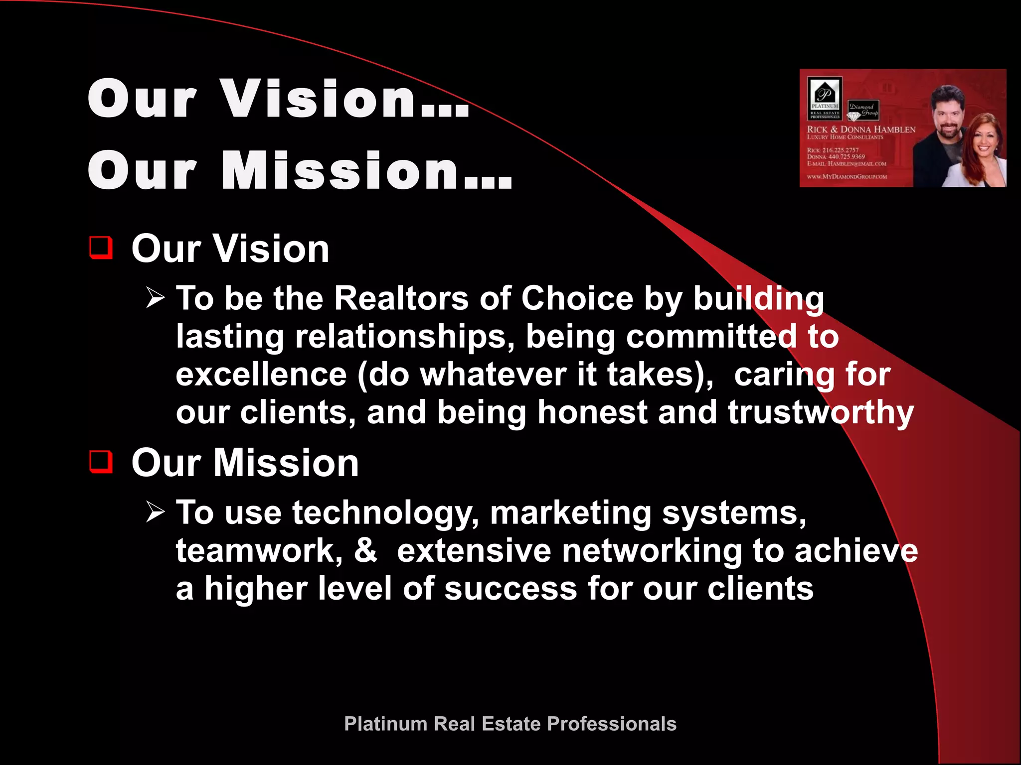 Our Vision…  Our Mission… Our Vision To be the Realtors of Choice by building lasting relationships, being committed to excellence (do whatever it takes),  caring for our clients, and being honest and trustworthy Our Mission To use technology, marketing systems, teamwork, &  extensive networking to achieve a higher level of success for our clients Platinum Real Estate Professionals 