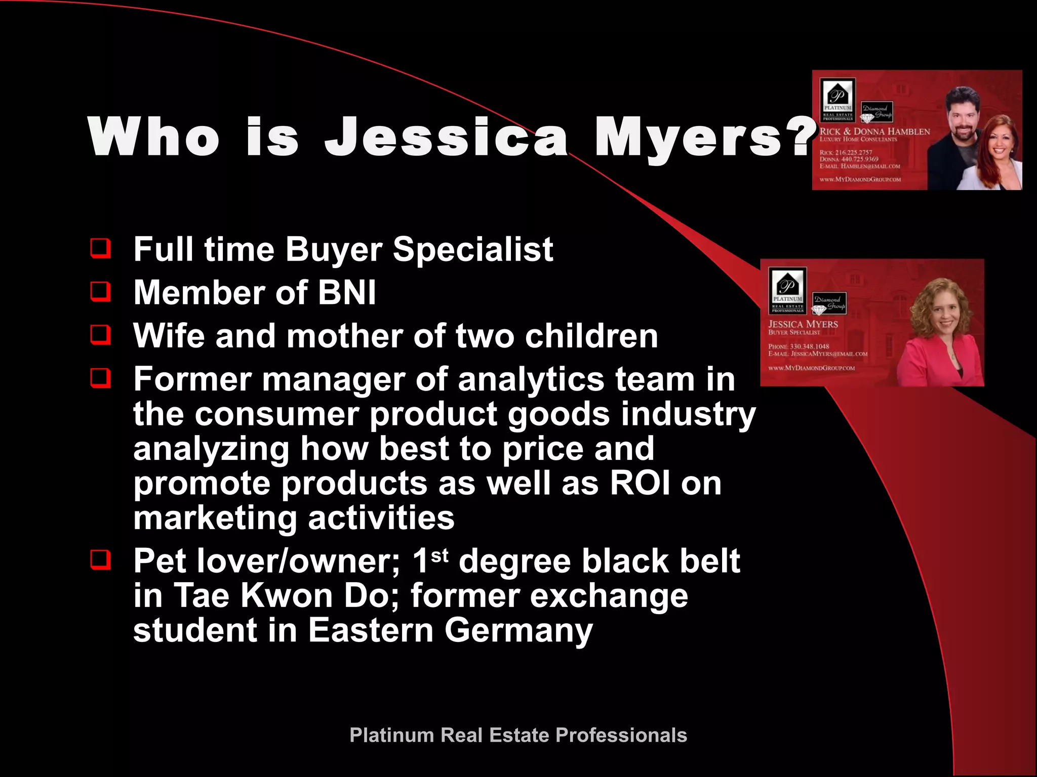 Who is Jessica Myers? Full time Buyer Specialist Member of BNI Wife and mother of two children Former manager of analytics team in the consumer product goods industry analyzing how best to price and promote products as well as ROI on marketing activities Pet lover/owner; 1 st  degree black belt in Tae Kwon Do; former exchange student in Eastern Germany Platinum Real Estate Professionals 