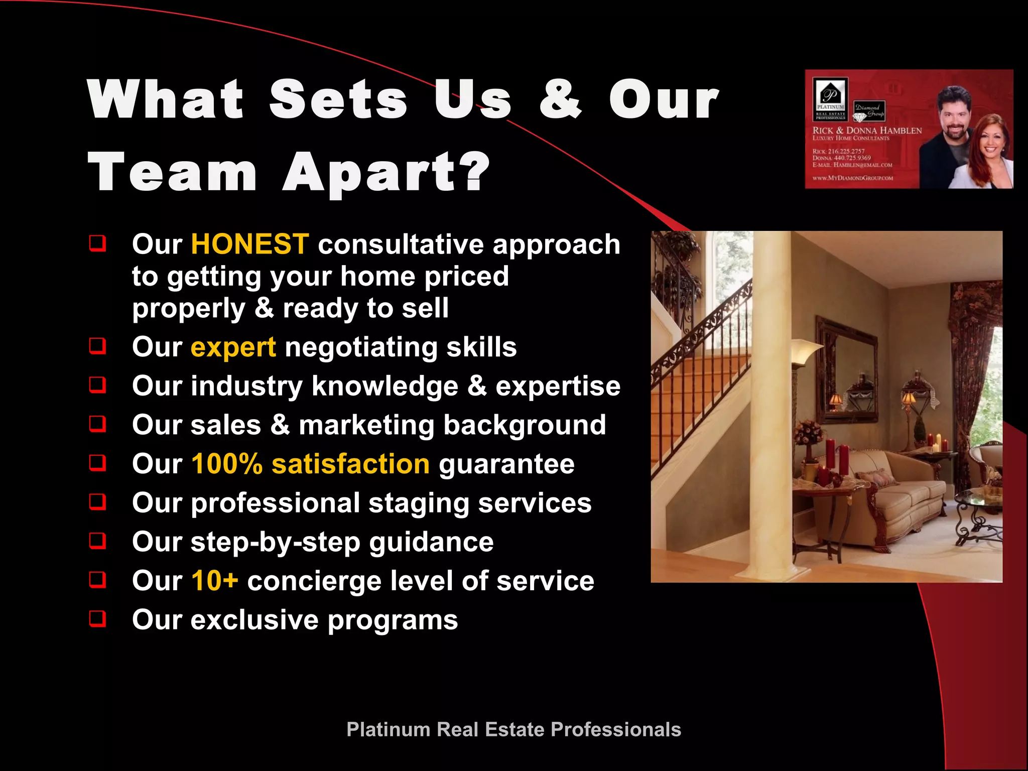 What Sets Us & Our Team Apart? Our  HONEST  consultative approach to getting your home priced properly & ready to sell Our  expert  negotiating skills  Our industry knowledge & expertise Our sales & marketing background Our  100% satisfaction  guarantee Our professional staging services Our step-by-step guidance Our  10+  concierge level of service Our exclusive programs Platinum Real Estate Professionals 