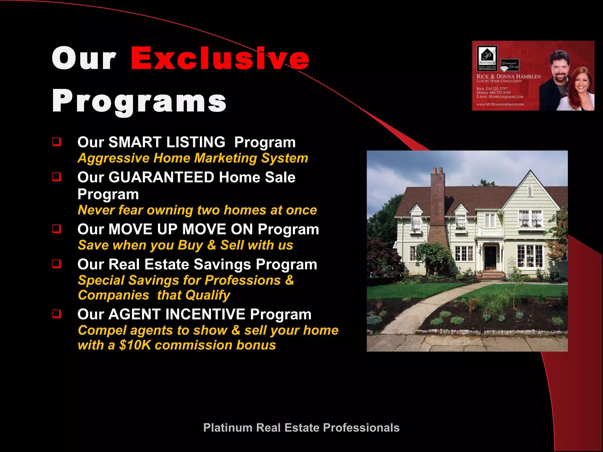 Our  Exclusive  Programs Our SMART LISTING  Program Aggressive Home Marketing System Our GUARANTEED Home Sale Program Never fear owning two homes at once Our MOVE UP MOVE ON Program  Save when you Buy & Sell with us Our Real Estate Savings Program Special Savings for Professions & Companies  that Qualify Our AGENT INCENTIVE Program Compel agents to show & sell your home with a $10K commission bonus Platinum Real Estate Professionals 