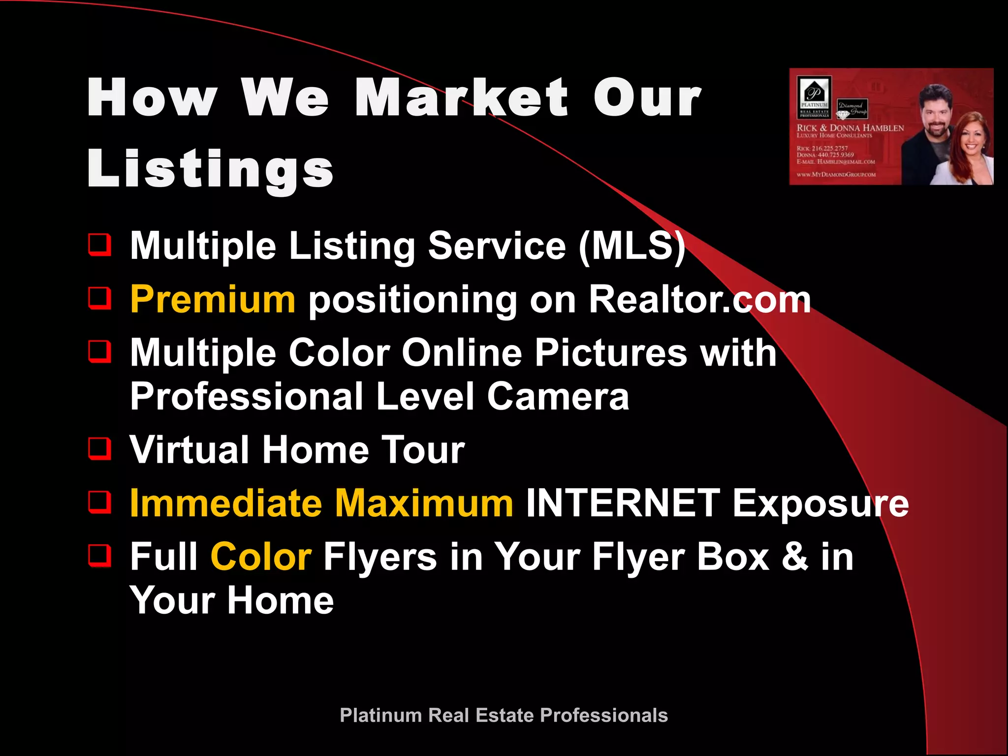 How We Market Our Listings Multiple Listing Service (MLS)  Premium  positioning on Realtor.com  Multiple Color Online Pictures with Professional Level Camera Virtual Home Tour Immediate Maximum  INTERNET Exposure Full  Color  Flyers in Your Flyer Box & in Your Home Platinum Real Estate Professionals 