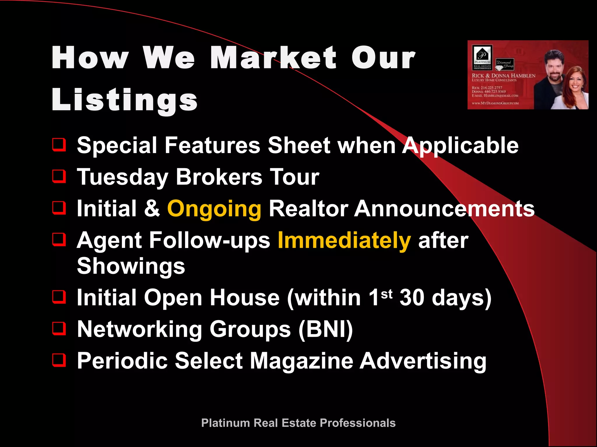 How We Market Our Listings Special Features Sheet when Applicable Tuesday Brokers Tour Initial &  Ongoing  Realtor Announcements Agent Follow-ups  Immediately  after Showings Initial Open House (within 1 st  30 days) Networking Groups (BNI) Periodic Select Magazine Advertising Platinum Real Estate Professionals 