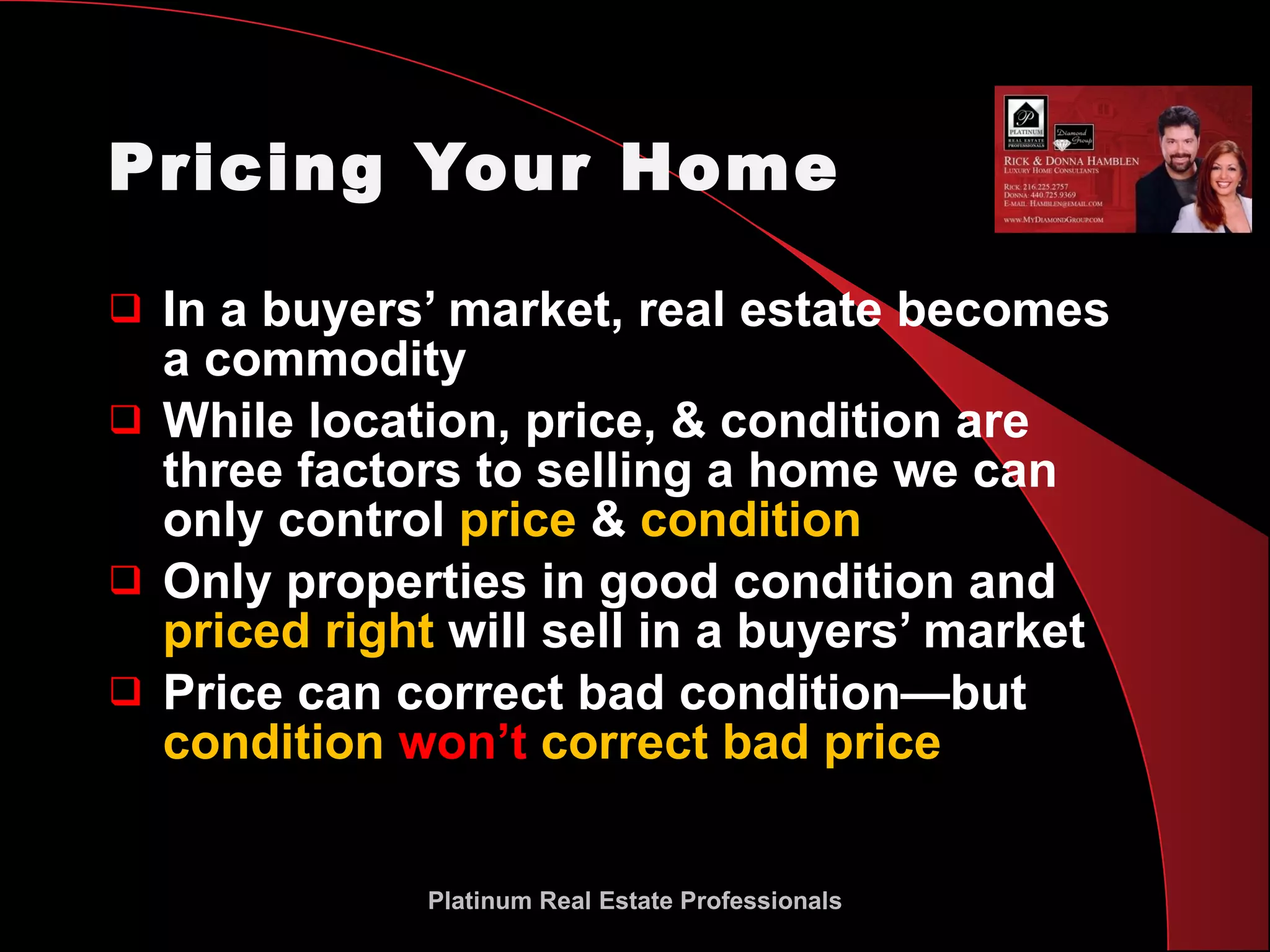 Pricing Your Home In a buyers’ market, real estate becomes  a commodity While location, price, & condition are three factors to selling a home we can only control  price  &  condition Only properties in good condition and  priced right  will sell in a buyers’ market Price can correct bad condition—but  condition  won’t  correct bad price Platinum Real Estate Professionals 