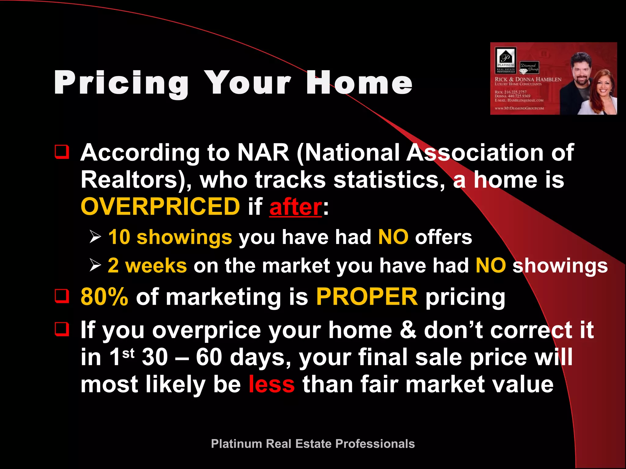 Pricing Your Home According to NAR (National Association of Realtors), who tracks statistics, a home is  OVERPRICED  if  after : 10 showings  you have had  NO  offers 2 weeks  on the market you have had  NO  showings 80%  of marketing is  PROPER  pricing If you overprice your home & don’t correct it in 1 st  30 – 60 days, your final sale price will most likely be  less  than fair market value Platinum Real Estate Professionals 