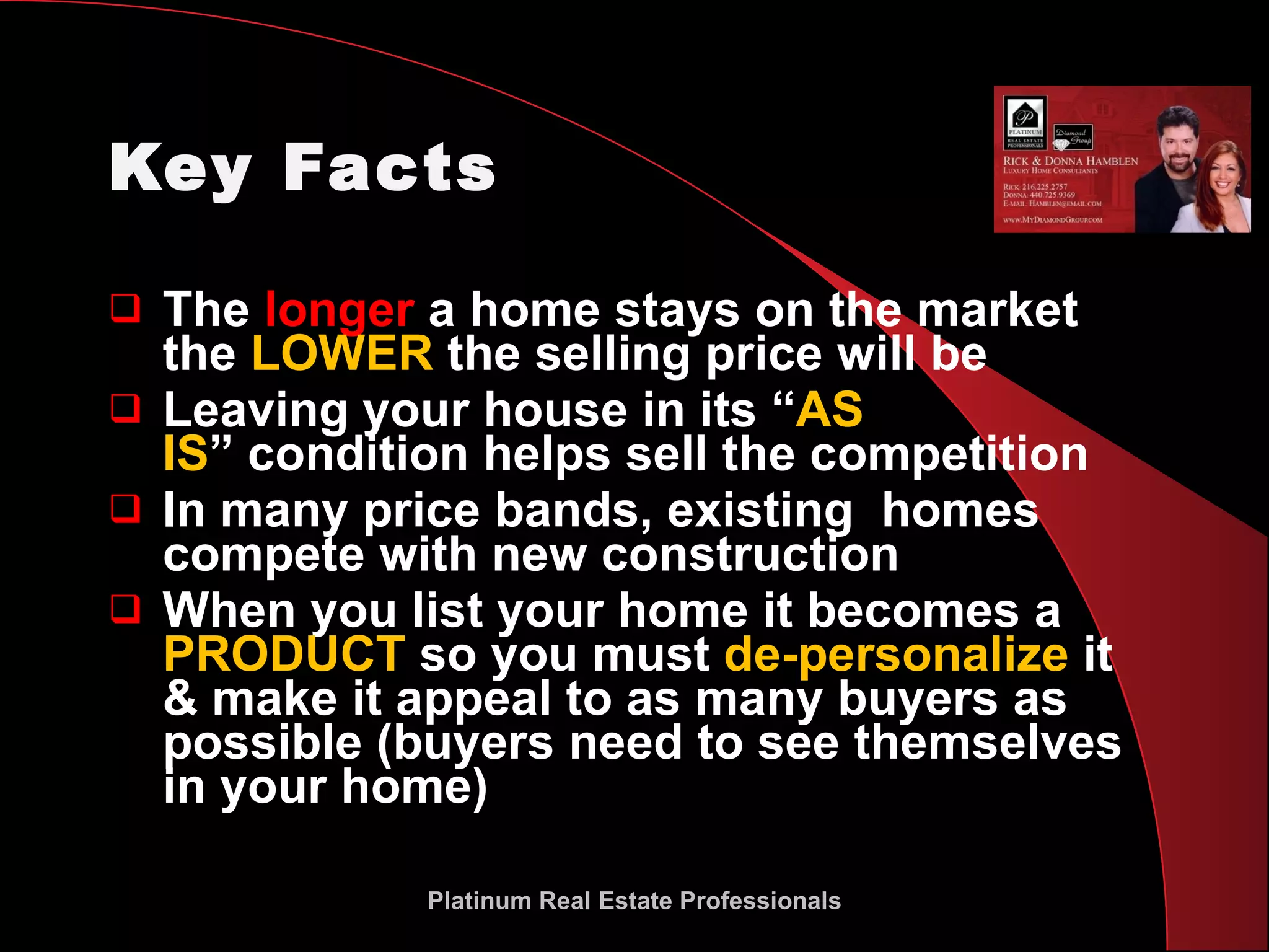 Key Facts The  longer  a home stays on the market the  LOWER  the selling price will be Leaving your house in its “ AS  IS ” condition helps sell the competition In many price bands, existing  homes compete with new construction When you list your home it becomes a  PRODUCT  so you must  de-personalize  it & make it appeal to as many buyers as possible (buyers need to see themselves in your home) Platinum Real Estate Professionals 