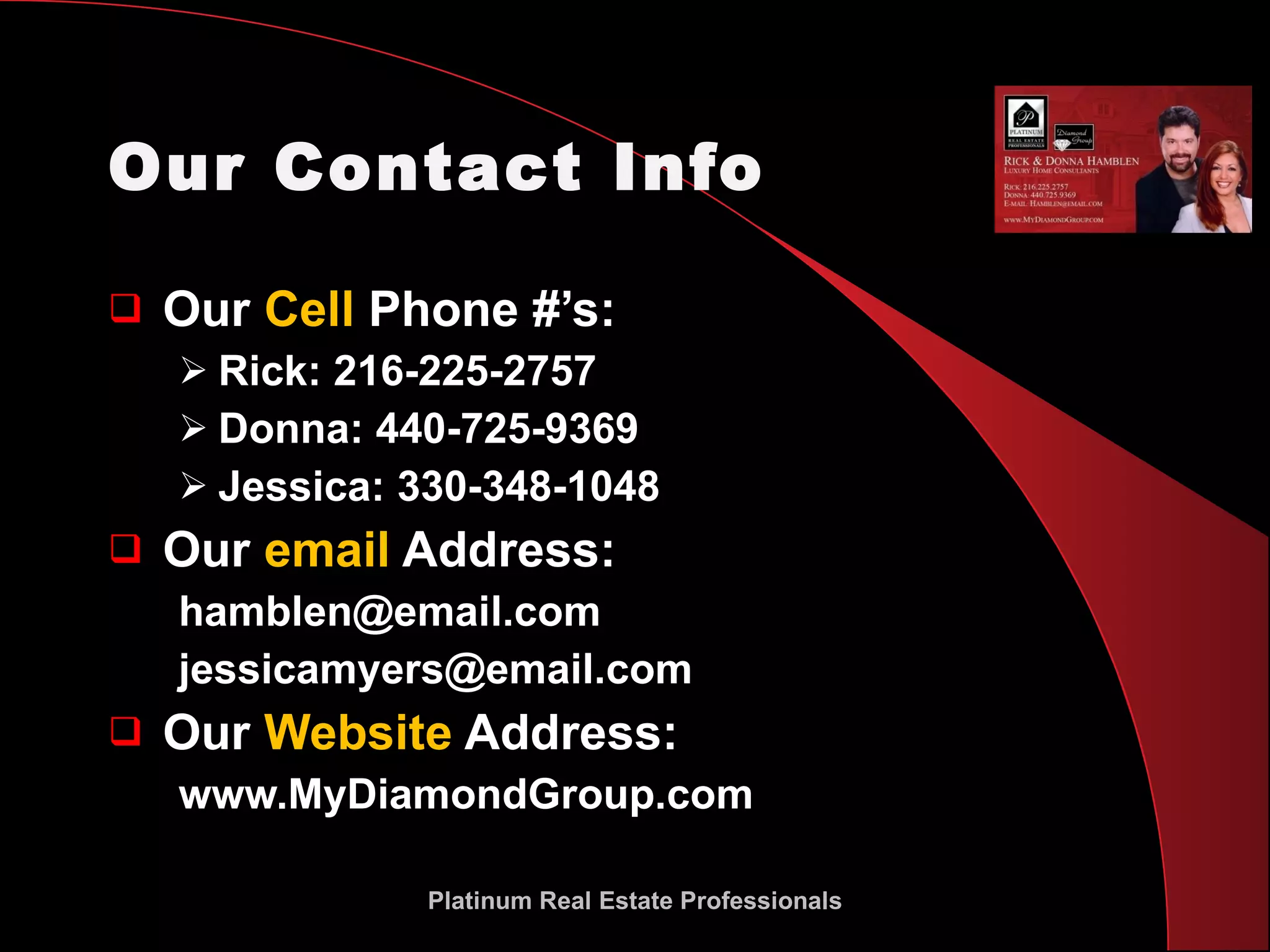 Our Contact Info Our  Cell  Phone #’s: Rick: 216-225-2757 Donna: 440-725-9369 Jessica: 330-348-1048 Our  email  Address: [email_address] [email_address] Our  Website  Address: www.MyDiamondGroup.com Platinum Real Estate Professionals 