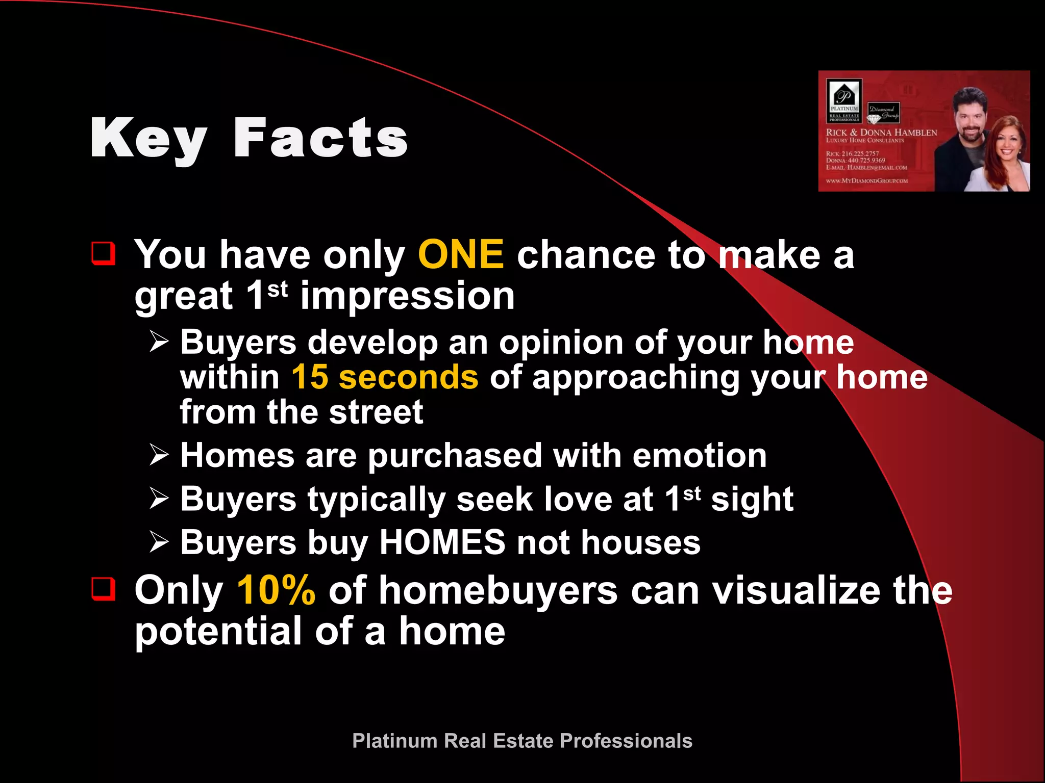 Key Facts You have only  ONE  chance to make a great 1 st  impression Buyers develop an opinion of your home within  15 seconds  of approaching your home from the street  Homes are purchased with emotion Buyers typically seek love at 1 st  sight Buyers buy HOMES not houses Only  10%  of homebuyers can visualize the potential of a home Platinum Real Estate Professionals 