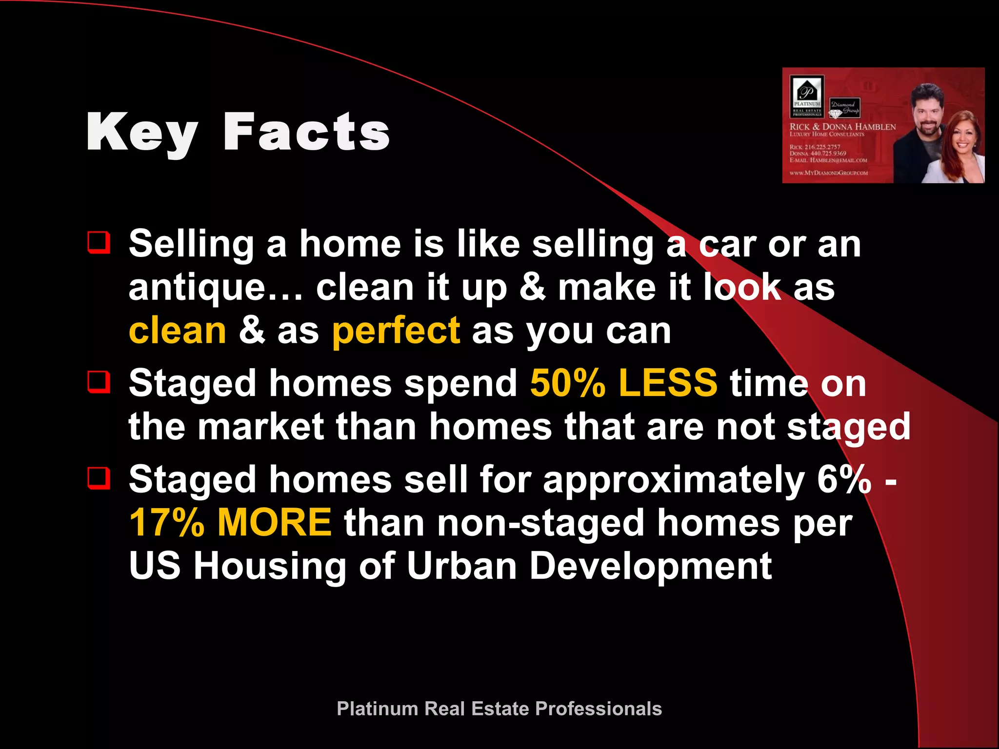 Key Facts Selling a home is like selling a car or an antique… clean it up & make it look as  clean  & as  perfect  as you can  Staged homes spend  50% LESS  time on the market than homes that are not staged Staged homes sell for approximately 6% -  17% MORE  than non-staged homes per US Housing of Urban Development Platinum Real Estate Professionals 