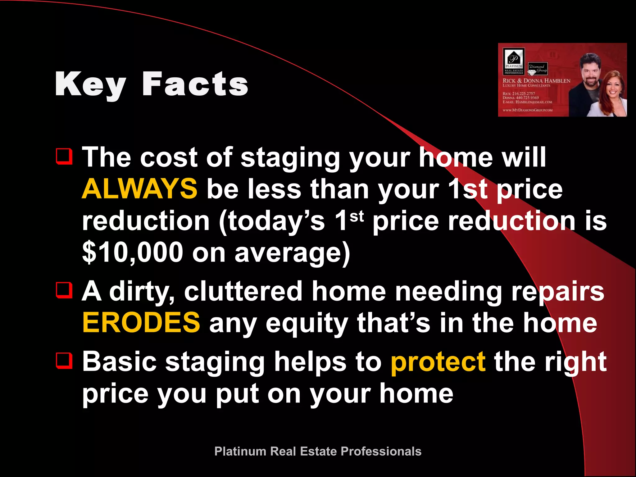 Key Facts The cost of staging your home will  ALWAYS  be less than your 1st price reduction (today’s 1 st  price reduction is $10,000 on average) A dirty, cluttered home needing repairs  ERODES  any equity that’s in the home Basic staging helps to  protect  the right price you put on your home Platinum Real Estate Professionals 