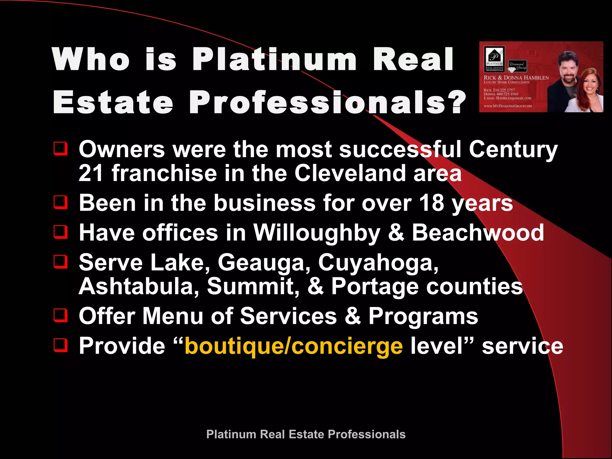 Who is Platinum Real Estate Professionals? Owners were the most successful Century 21 franchise in the Cleveland area Been in the business for over 18 years Have offices in Willoughby & Beachwood Serve Lake, Geauga, Cuyahoga, Ashtabula, Summit, & Portage counties Offer Menu of Services & Programs Provide “ boutique/concierge  level” service Platinum Real Estate Professionals 