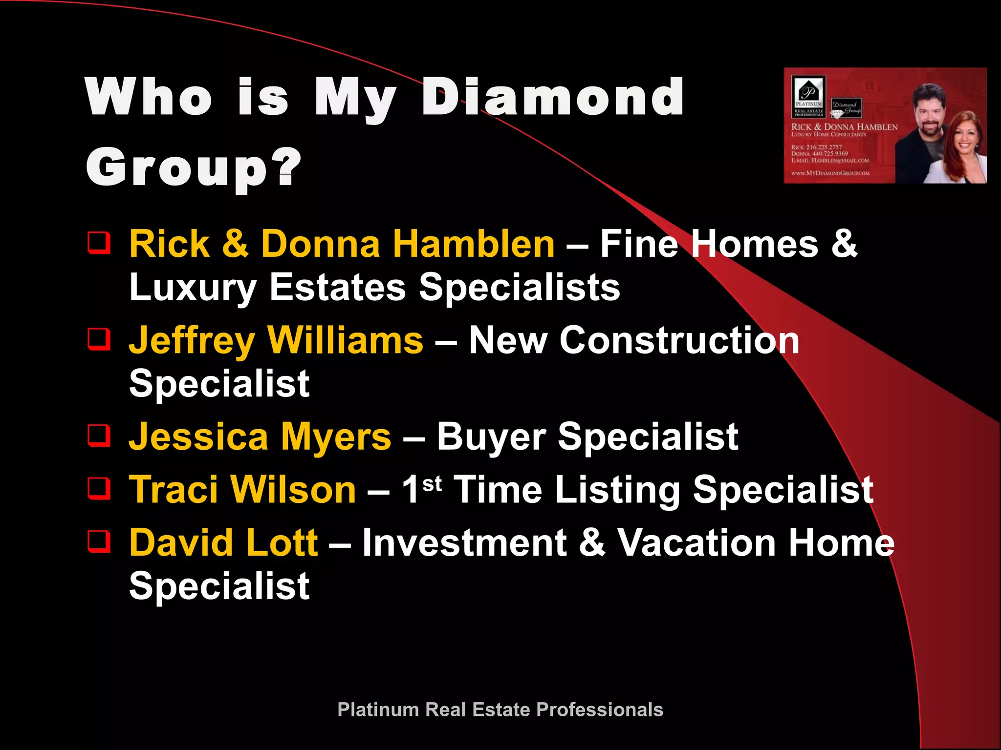Who is My Diamond Group? Rick & Donna Hamblen  – Fine Homes & Luxury Estates Specialists Jeffrey Williams  – New Construction Specialist Jessica Myers  – Buyer Specialist Traci Wilson  – 1 st  Time Listing Specialist David Lott  – Investment & Vacation Home Specialist Platinum Real Estate Professionals 