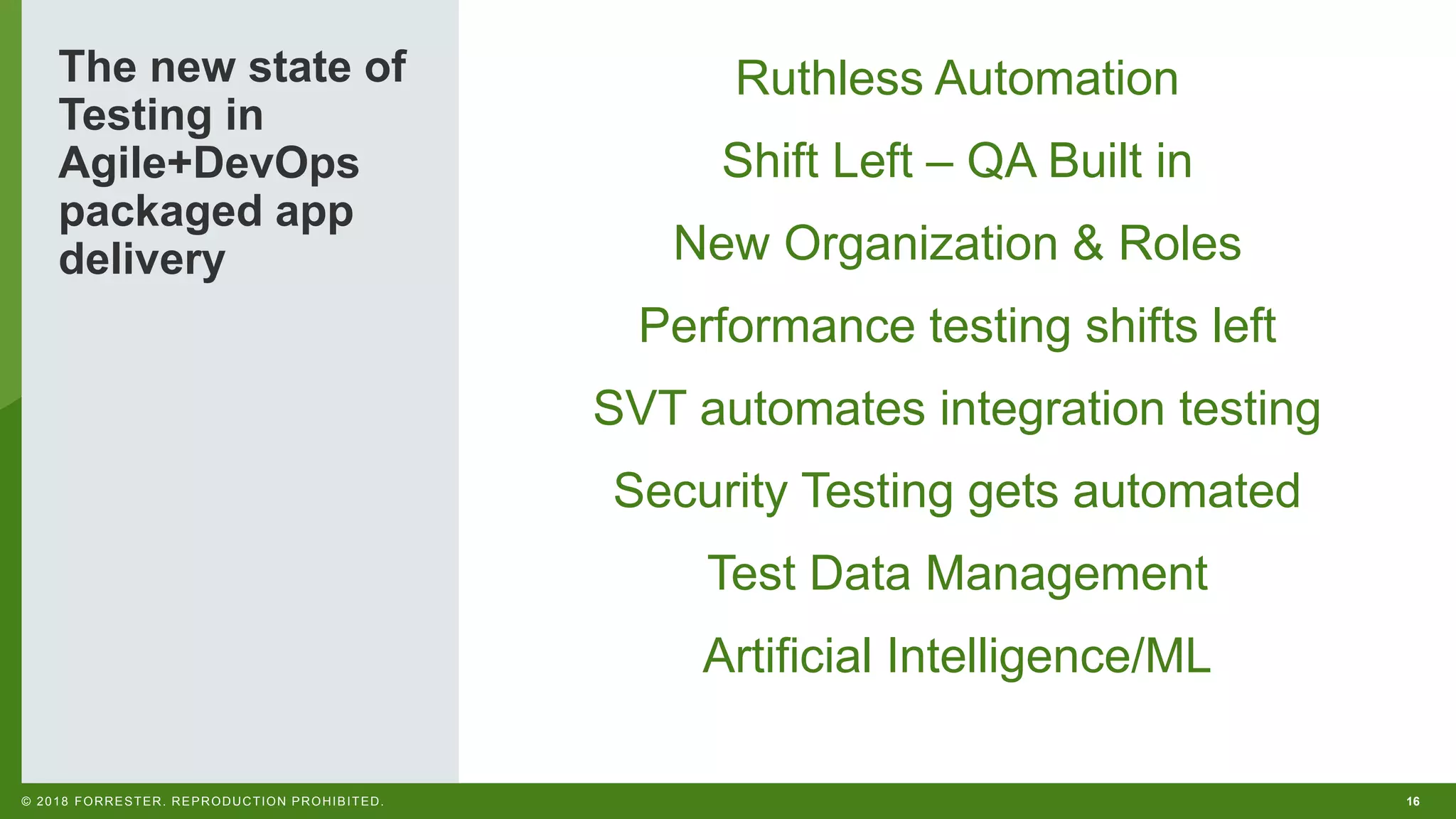 16© 2018 FORRESTER. REPRODUCTION PROHIBITED. The new state of Testing in Agile+DevOps packaged app delivery Ruthless Automation Shift Left – QA Built in New Organization & Roles Performance testing shifts left SVT automates integration testing Security Testing gets automated Test Data Management Artificial Intelligence/ML 