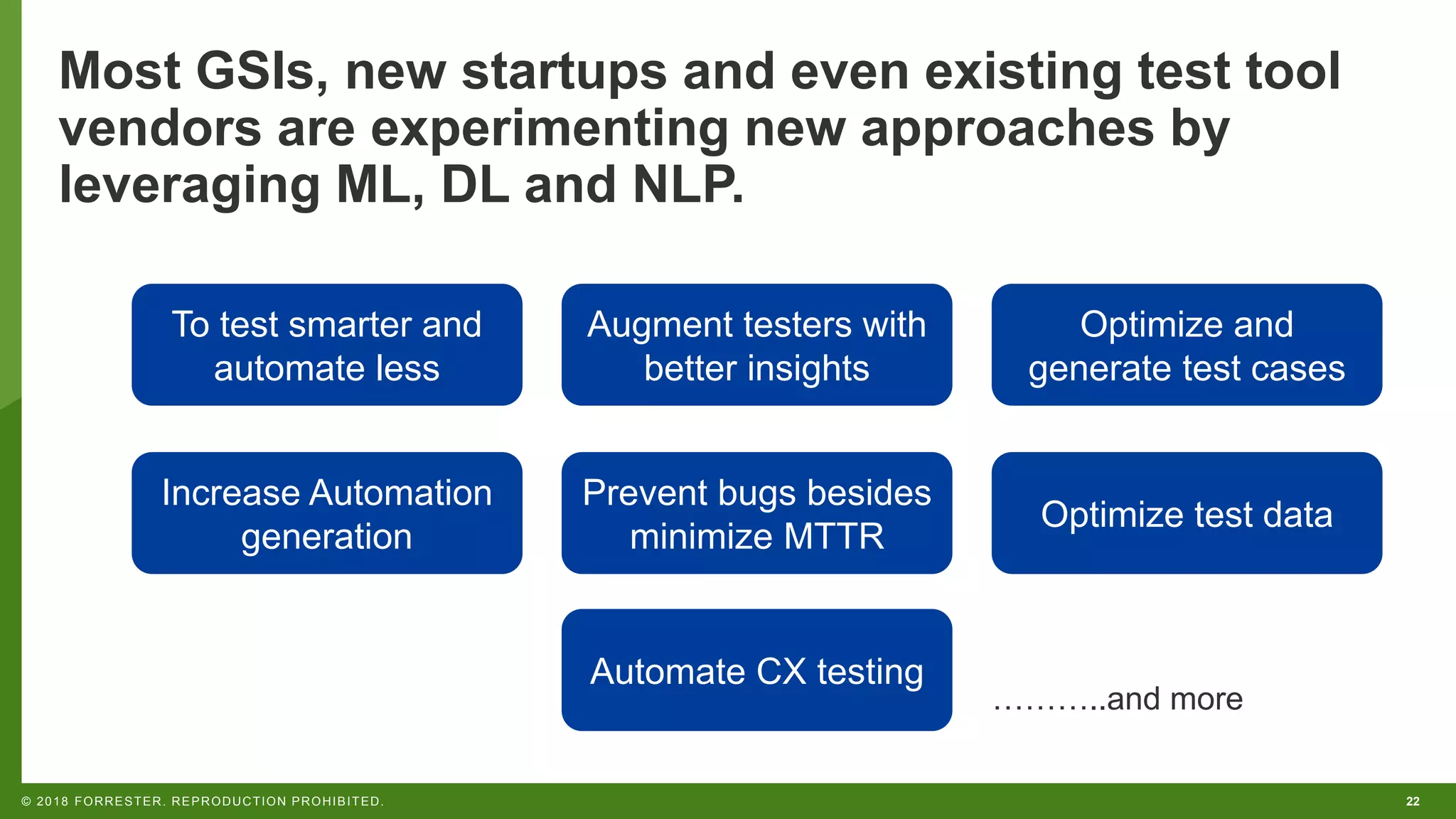22© 2018 FORRESTER. REPRODUCTION PROHIBITED. Most GSIs, new startups and even existing test tool vendors are experimenting new approaches by leveraging ML, DL and NLP. To test smarter and automate less Augment testers with better insights Optimize and generate test cases Increase Automation generation Prevent bugs besides minimize MTTR Optimize test data Automate CX testing ………..and more 