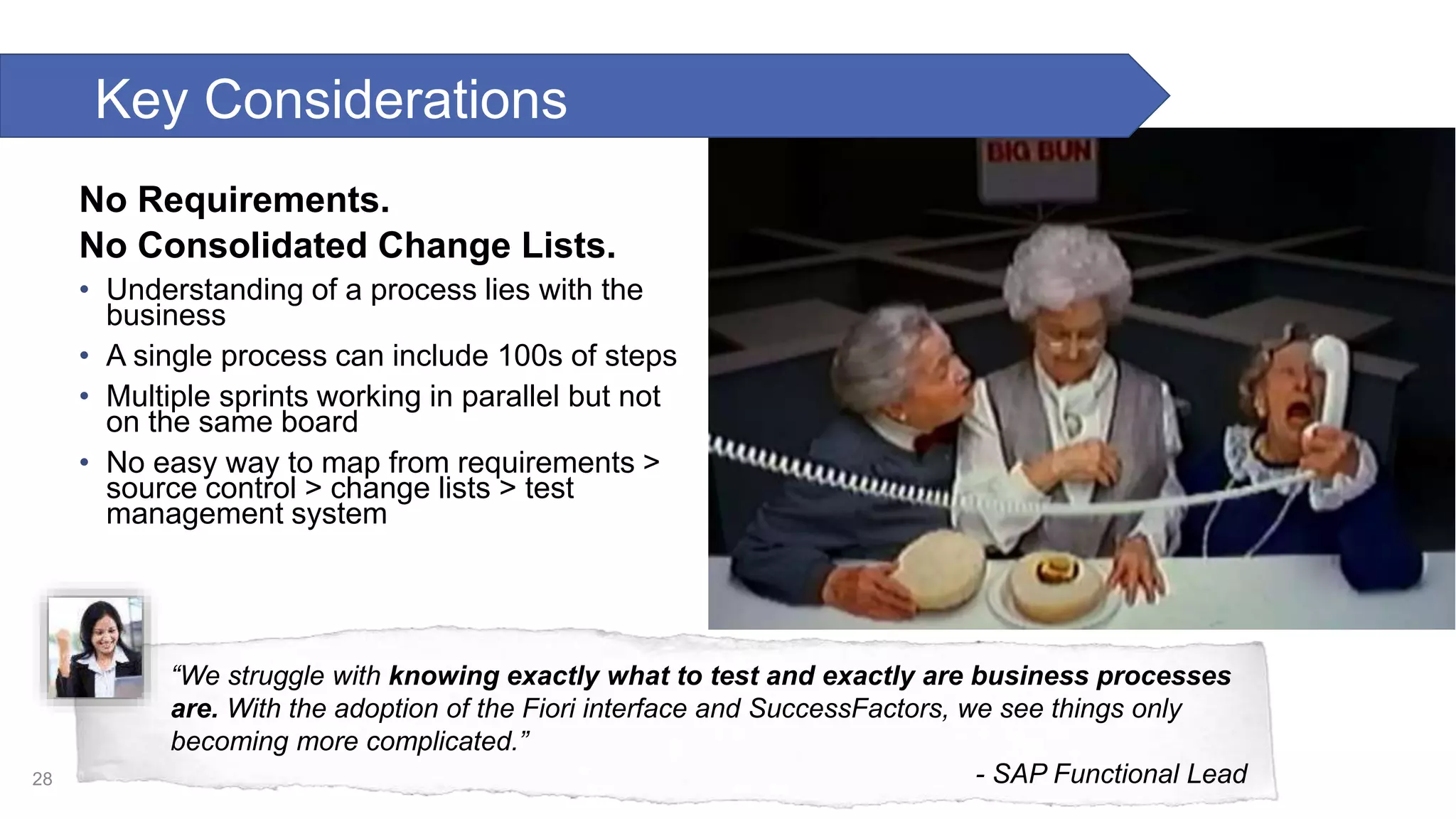 No Requirements. No Consolidated Change Lists. • Understanding of a process lies with the business • A single process can include 100s of steps • Multiple sprints working in parallel but not on the same board • No easy way to map from requirements > source control > change lists > test management system 28 “We struggle with knowing exactly what to test and exactly are business processes are. With the adoption of the Fiori interface and SuccessFactors, we see things only becoming more complicated.” - SAP Functional Lead Key Considerations 