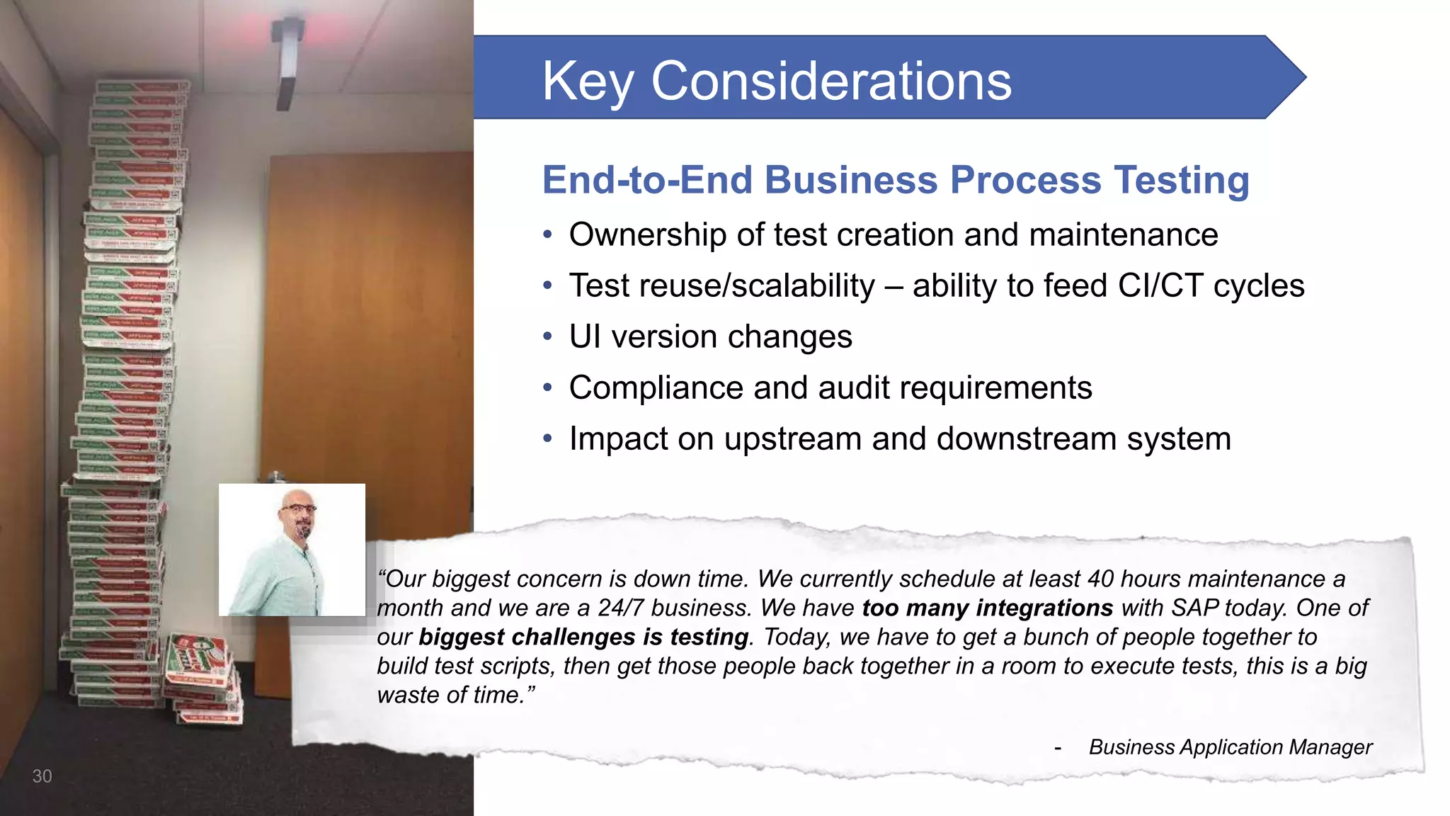 Key Considerations End-to-End Business Process Testing • Ownership of test creation and maintenance • Test reuse/scalability – ability to feed CI/CT cycles • UI version changes • Compliance and audit requirements • Impact on upstream and downstream system 30 “Our biggest concern is down time. We currently schedule at least 40 hours maintenance a month and we are a 24/7 business. We have too many integrations with SAP today. One of our biggest challenges is testing. Today, we have to get a bunch of people together to build test scripts, then get those people back together in a room to execute tests, this is a big waste of time.” - Business Application Manager 