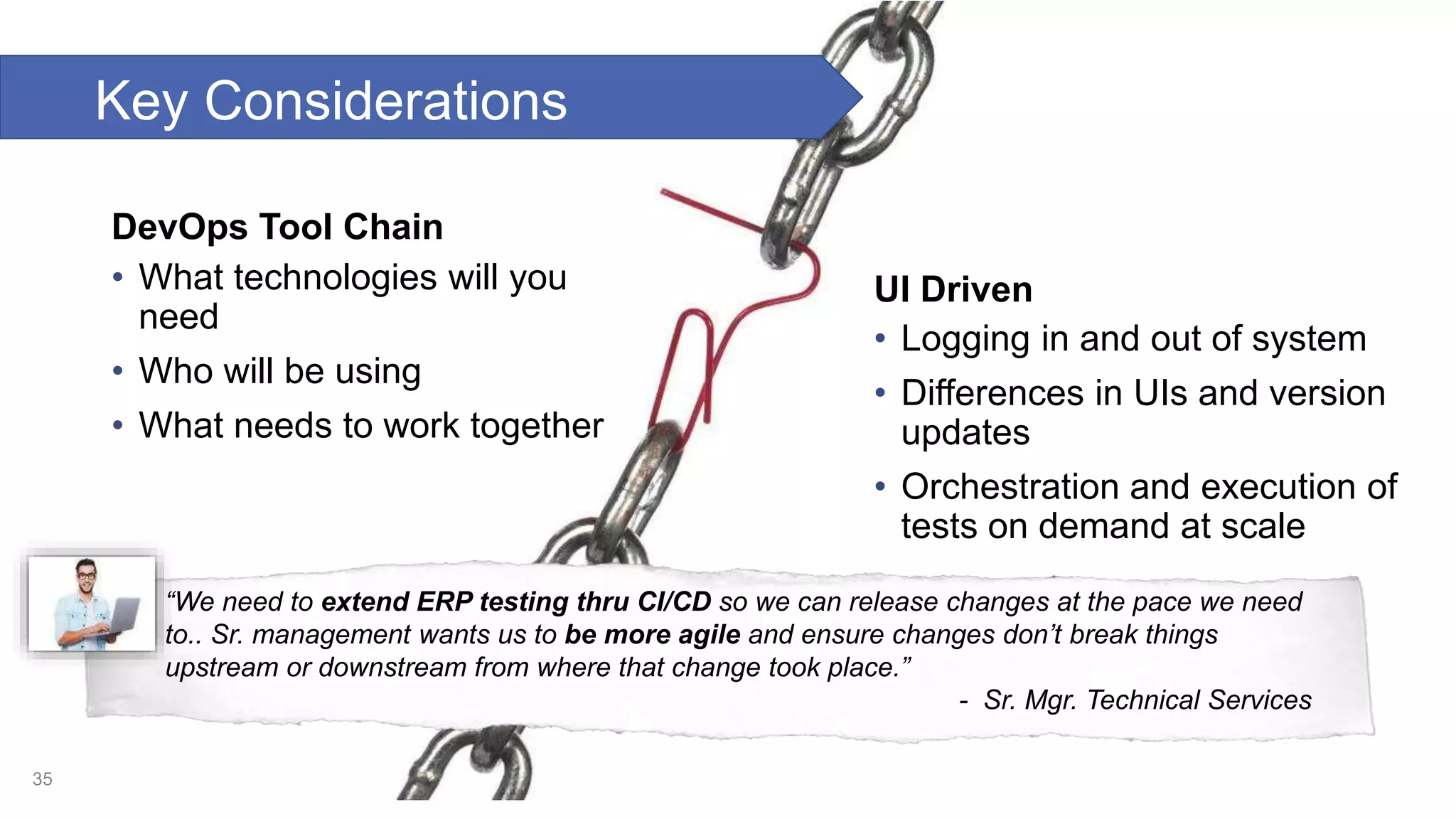 DevOps Tool Chain • What technologies will you need • Who will be using • What needs to work together UI Driven • Logging in and out of system • Differences in UIs and version updates • Orchestration and execution of tests on demand at scale 35 “We need to extend ERP testing thru CI/CD so we can release changes at the pace we need to.. Sr. management wants us to be more agile and ensure changes don’t break things upstream or downstream from where that change took place.” - Sr. Mgr. Technical Services Key Considerations 