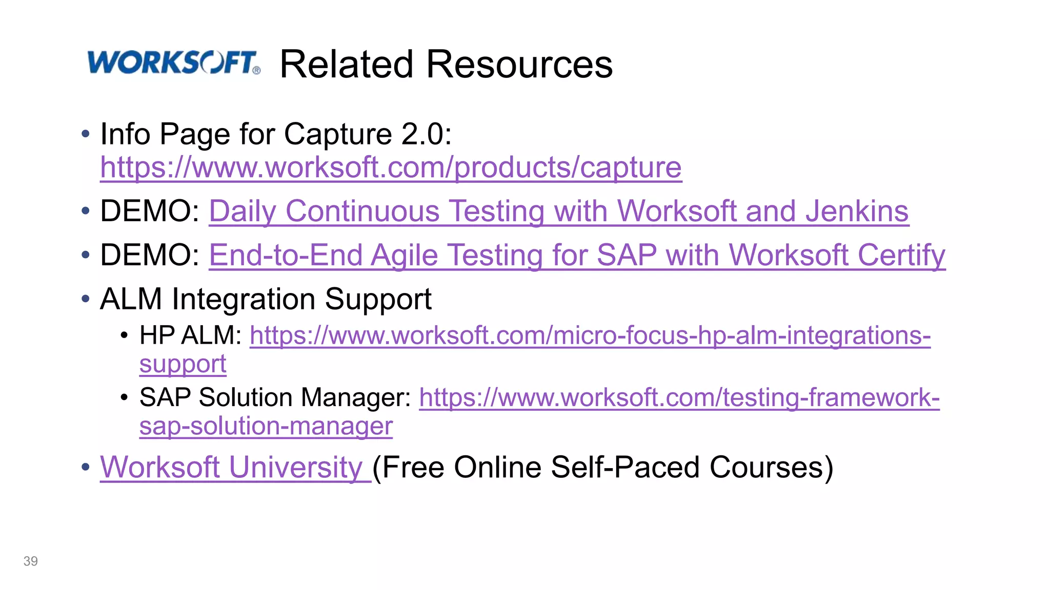 Related Resources • Info Page for Capture 2.0: https://www.worksoft.com/products/capture • DEMO: Daily Continuous Testing with Worksoft and Jenkins • DEMO: End-to-End Agile Testing for SAP with Worksoft Certify • ALM Integration Support • HP ALM: https://www.worksoft.com/micro-focus-hp-alm-integrations- support • SAP Solution Manager: https://www.worksoft.com/testing-framework- sap-solution-manager • Worksoft University (Free Online Self-Paced Courses) 39 