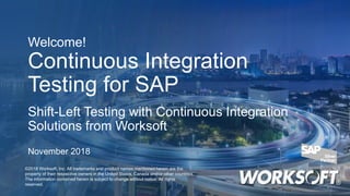 Welcome!
Continuous Integration
Testing for SAP
Shift-Left Testing with Continuous Integration
Solutions from Worksoft
©2018 Worksoft, Inc. All trademarks and product names mentioned herein are the
property of their respective owners in the United States, Canada and/or other countries.
The information contained herein is subject to change without notice. All rights
reserved.
November 2018
 