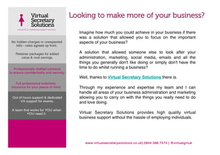 Looking to make more of your business?

  Imagine how much you could achieve in your business if there
  was a solution that allowed you to focus on the important
  aspects of your business?!
  !
  A solution that allowed someone else to look after your
  administration, marketing, social media, emails and all the
  things you generally don't like doing or simply don't have the
  time to do whilst running a business?!
  !
  Well, thanks to Virtual Secretary Solutions there is. !
  !
  Through my experience and expertise my team and I can
  handle all areas of your business administration and marketing
  allowing you to carry on with the things you really need to do
  and love doing.!
  !
  Virtual Secretary Solutions provides high quality virtual
  business support without the hassle of employing individuals.!
  !
 