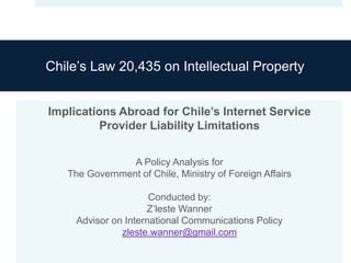Chile’s Law 20,435 on Intellectual Property


Implications Abroad for Chile’s Internet Service
          Provider Liability Limitations


                A Policy Analysis for
   The Government of Chile, Ministry of Foreign Affairs

                      Conducted by:
                     Z’leste Wanner
     Advisor on International Communications Policy
               zleste.wanner@gmail.com
 