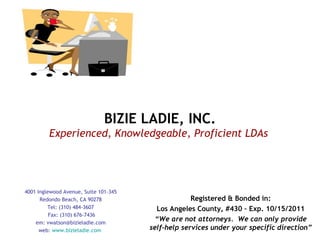 BIZIE LADIE, INC. Experienced, Knowledgeable, Proficient LDAs   4001 Inglewood Avenue, Suite 101-345 Redondo Beach, CA 90278 Tel: (310) 484-3607 Fax: (310) 676-7436 em: vwatson@bizieladie.com web:  www.bizieladie.com   Registered & Bonded in: Los Angeles County, #430 – Exp. 10/15/2011 “ We are not attorneys.  We can only provide self-help services under your specific direction” 