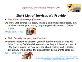 Experienced, Knowledgeable, Proficient LDAs Short List of Services We Provide Dissolution of Marriage (Divorce) We know that divorce is a legal, financial and emotional process.  Let us alleviate that pressure by preparing your documents.  Call us today.  Price: $275 — 500 Child Custody, Support, Modifications When you separate or divorce, you will need to decide on who will have “custody” of the children and how they will be taken care of.  The judge makes the final decision about custody and visitation but usually will approve the arrangement both parents agree on. Price: $250-300 The above fees do not include any COURT, RECORDING, MESSENGER,  SHERIFF (for enforcement or serving), or any other THIRD PARTY processing fees.  Those fees MUST be paid directly to the entity itself.   